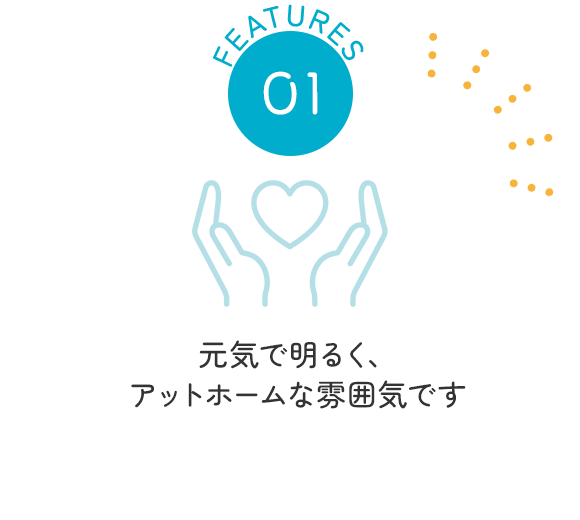 FEATURES01　元気で明るく、アットホームな雰囲気です